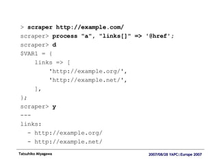 >  scraper http://example.com/ scraper>  process "a", "links[]" => '@href'; scraper>  d $VAR1 = { links => [ 'http://example.org/', 'http://example.net/', ], }; scraper>  y --- links: - http://example.org/ - http://example.net/ 