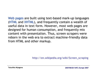 Web pages  are built using text-based mark-up languages ( HTML  and  XHTML ), and frequently contain a wealth of useful data in text form. However, most web pages are designed for human consumption, and frequently mix content with presentation. Thus, screen scrapers were reborn in the web era to extract machine-friendly data from HTML and other markup.  http://en.wikipedia.org/wiki/Screen_scraping 