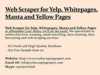 Web Scraper for Yelp, Whitepages, Manta and Yellow Pages
at Affordable Cost! Relax, we'll do the work! We specialized in
online directory scraping, email searching, data cleaning, data
harvesting and web scraping services.
- It’s Fresh and High Quality Database.
- Get Free Sample from us.
Website: http://www.webscrapingexpert.com
Email ID: info@webscrapingexpert.com
Skype: nprojectshub
 