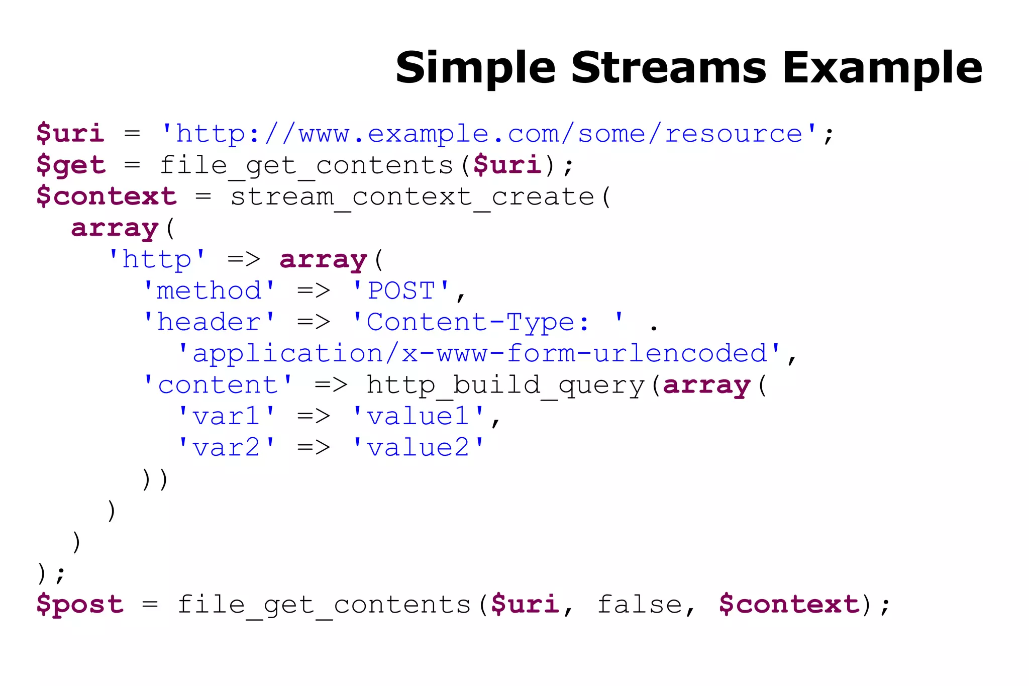 Simple Streams Example $uri  =  'http://www.example.com/some/resource' ; $get  = file_get_contents( $uri ); $context  = stream_context_create( array ( 'http'  =>  array ( 'method'  =>  'POST' , 'header'  =>  'Content-Type: '  . 'application/x-www-form-urlencoded' , 'content'  => http_build_query( array ( 'var1'  =>  'value1' , 'var2'  =>  'value2' )) ) ) ); $post  = file_get_contents( $uri , false,  $context ); 