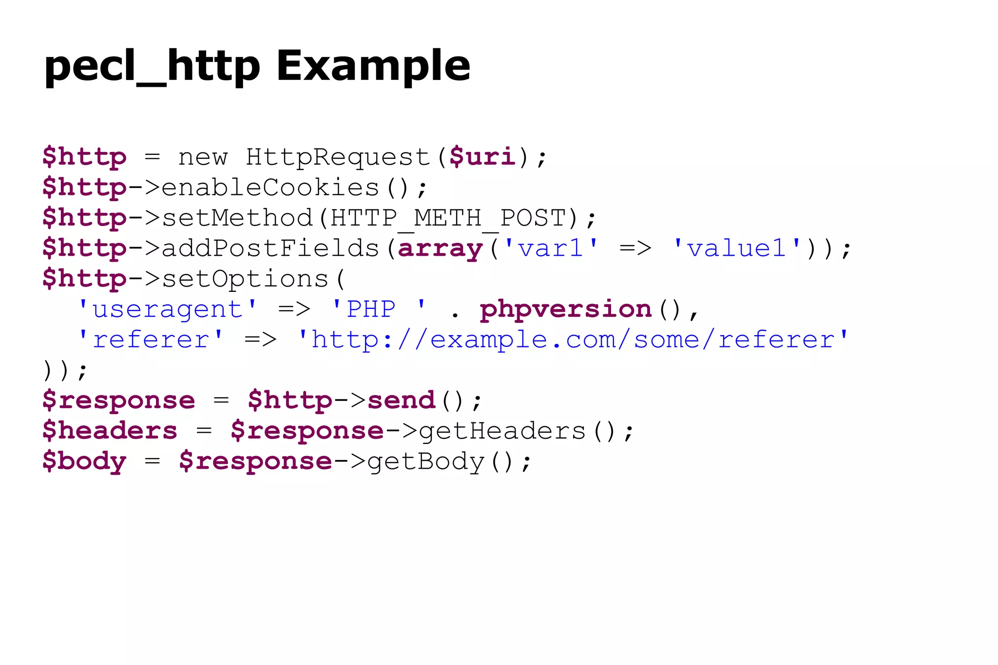pecl_http Example $http  = new HttpRequest( $uri ); $http ->enableCookies(); $http ->setMethod(HTTP_METH_POST); $http ->addPostFields( array ( 'var1'  =>  'value1' )); $http ->setOptions( 'useragent'  =>  'PHP '  .  phpversion (), 'referer'  =>  'http://example.com/some/referer' )); $response  =  $http -> send (); $headers  =  $response ->getHeaders(); $body  =  $response ->getBody(); 