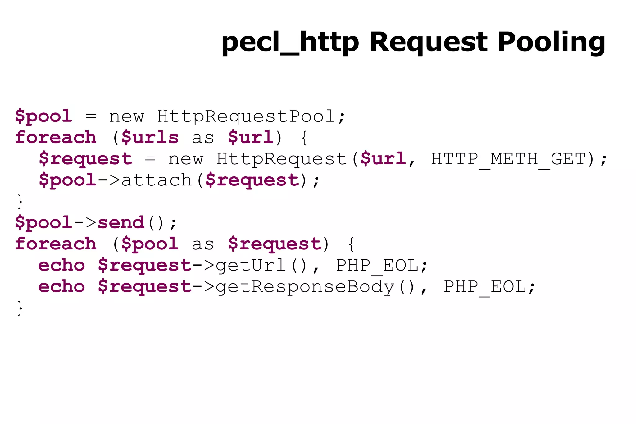 pecl_http Request Pooling $pool  = new HttpRequestPool; foreach  ( $urls  as  $url ) { $request  = new HttpRequest( $url , HTTP_METH_GET); $pool ->attach( $request ); } $pool -> send (); foreach  ( $pool  as  $request ) { echo   $request ->getUrl(), PHP_EOL; echo   $request ->getResponseBody(), PHP_EOL; } 