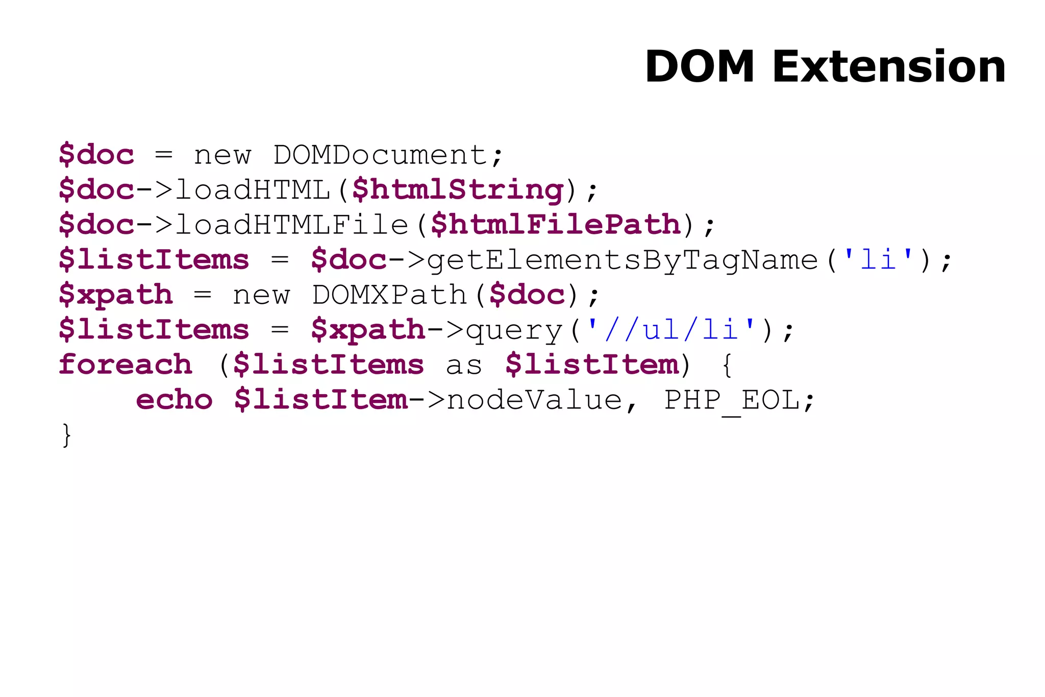 DOM Extension $doc  = new DOMDocument; $doc ->loadHTML( $htmlString ); $doc ->loadHTMLFile( $htmlFilePath ); $listItems  =  $doc ->getElementsByTagName( 'li' ); $xpath  = new DOMXPath( $doc ); $listItems  =  $xpath ->query( '//ul/li' ); foreach  ( $listItems  as  $listItem ) { echo   $listItem ->nodeValue, PHP_EOL; } 
