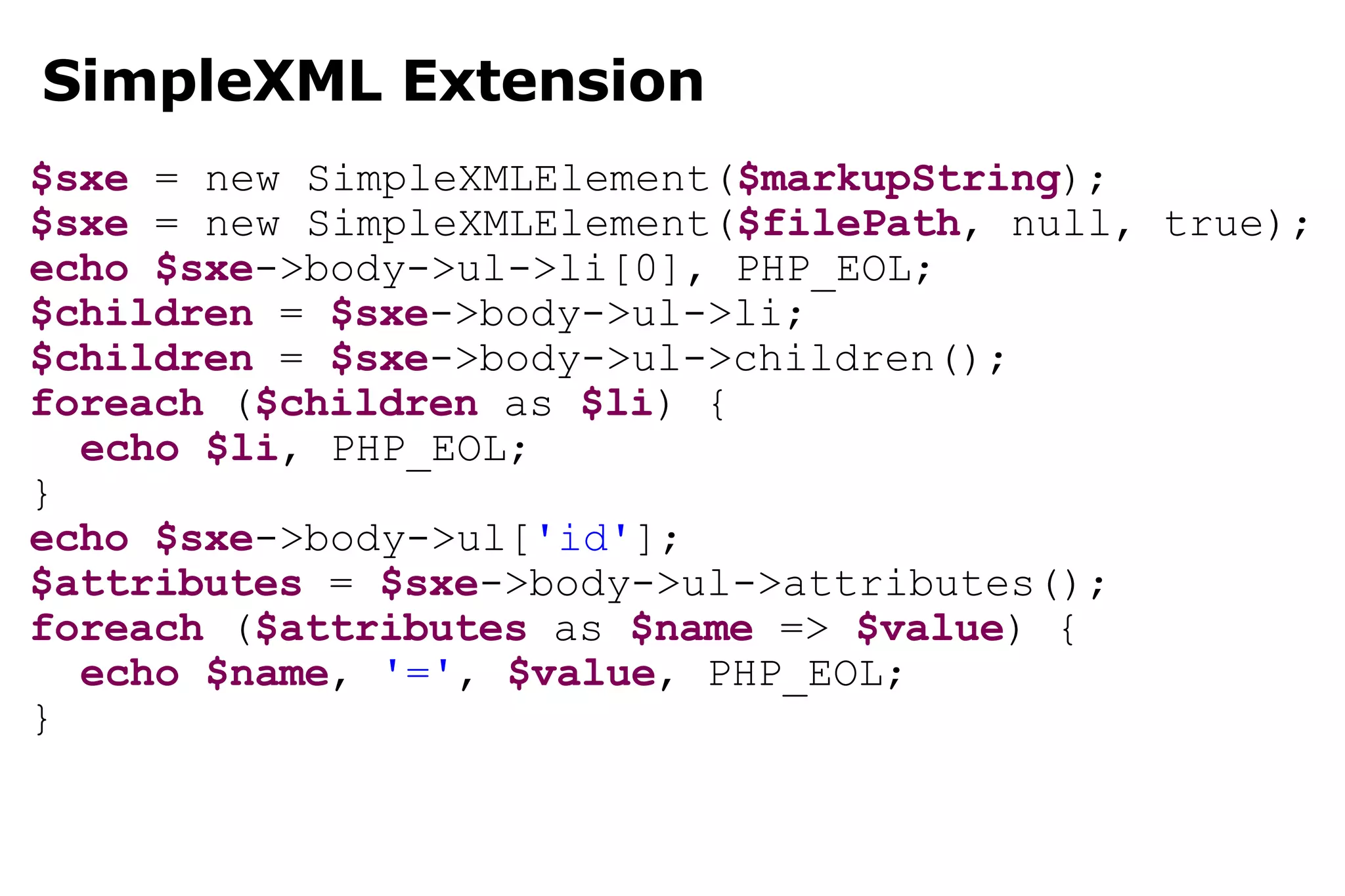 SimpleXML Extension $sxe  = new SimpleXMLElement( $markupString ); $sxe  = new SimpleXMLElement( $filePath , null, true); echo   $sxe ->body->ul->li[0], PHP_EOL; $children  =  $sxe ->body->ul->li; $children  =  $sxe ->body->ul->children(); foreach  ( $children  as  $li ) { echo   $li , PHP_EOL; } echo   $sxe ->body->ul[ 'id' ]; $attributes  =  $sxe ->body->ul->attributes(); foreach  ( $attributes  as  $name  =>  $value ) { echo   $name ,  '=' ,  $value , PHP_EOL; } 