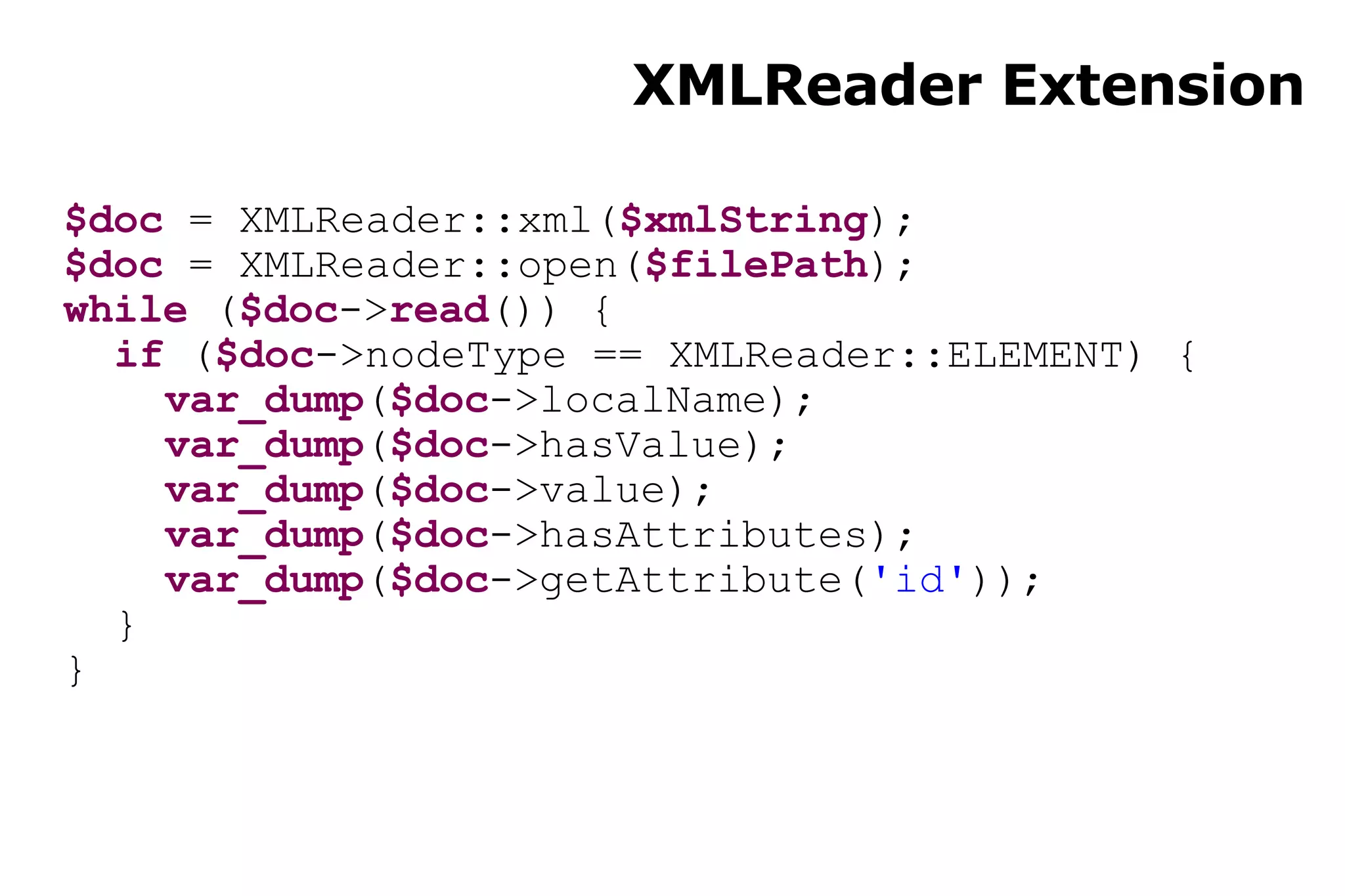 XMLReader Extension $doc  = XMLReader::xml( $xmlString ); $doc  = XMLReader::open( $filePath ); while  ( $doc -> read ()) { if  ( $doc ->nodeType == XMLReader::ELEMENT) { var_dump ( $doc ->localName); var_dump ( $doc ->hasValue); var_dump ( $doc ->value); var_dump ( $doc ->hasAttributes); var_dump ( $doc ->getAttribute( 'id' )); } } 