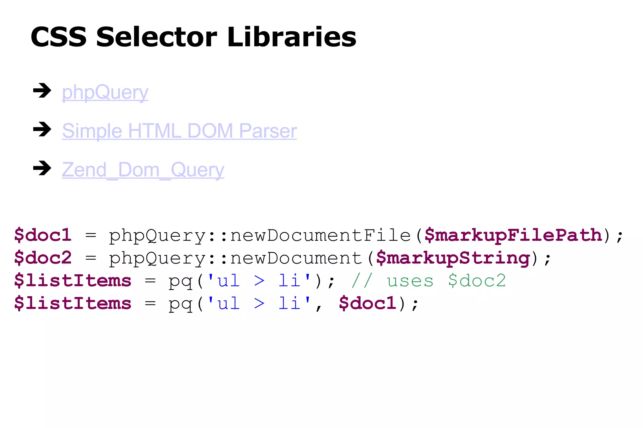 CSS Selector Libraries phpQuery Simple HTML DOM Parser Zend_Dom_Query $doc1  = phpQuery::newDocumentFile( $markupFilePath ); $doc2  = phpQuery::newDocument( $markupString ); $listItems  = pq( 'ul > li' );  // uses $doc2 $listItems  = pq( 'ul > li' ,  $doc1 ); 