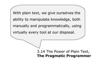 With plain text, we give ourselves the  ability to manipulate knowledge, both  manually and programmatically, using  virtually every tool at our disposal. 3.14 The Power of Plain Text, The Pragmatic Programmer 