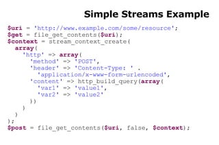 Simple Streams Example $uri  =  'http://www.example.com/some/resource' ; $get  = file_get_contents( $uri ); $context  = stream_context_create( array ( 'http'  =>  array ( 'method'  =>  'POST' , 'header'  =>  'Content-Type: '  . 'application/x-www-form-urlencoded' , 'content'  => http_build_query( array ( 'var1'  =>  'value1' , 'var2'  =>  'value2' )) ) ) ); $post  = file_get_contents( $uri , false,  $context ); 