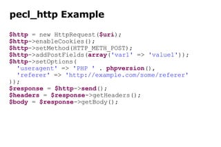pecl_http Example $http  = new HttpRequest( $uri ); $http ->enableCookies(); $http ->setMethod(HTTP_METH_POST); $http ->addPostFields( array ( 'var1'  =>  'value1' )); $http ->setOptions( 'useragent'  =>  'PHP '  .  phpversion (), 'referer'  =>  'http://example.com/some/referer' )); $response  =  $http -> send (); $headers  =  $response ->getHeaders(); $body  =  $response ->getBody(); 