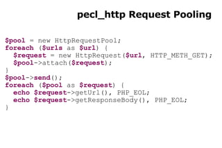 pecl_http Request Pooling $pool  = new HttpRequestPool; foreach  ( $urls  as  $url ) { $request  = new HttpRequest( $url , HTTP_METH_GET); $pool ->attach( $request ); } $pool -> send (); foreach  ( $pool  as  $request ) { echo   $request ->getUrl(), PHP_EOL; echo   $request ->getResponseBody(), PHP_EOL; } 