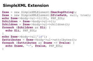 SimpleXML Extension $sxe  = new SimpleXMLElement( $markupString ); $sxe  = new SimpleXMLElement( $filePath , null, true); echo   $sxe ->body->ul->li[0], PHP_EOL; $children  =  $sxe ->body->ul->li; $children  =  $sxe ->body->ul->children(); foreach  ( $children  as  $li ) { echo   $li , PHP_EOL; } echo   $sxe ->body->ul[ 'id' ]; $attributes  =  $sxe ->body->ul->attributes(); foreach  ( $attributes  as  $name  =>  $value ) { echo   $name ,  '=' ,  $value , PHP_EOL; } 