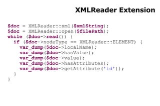 XMLReader Extension $doc  = XMLReader::xml( $xmlString ); $doc  = XMLReader::open( $filePath ); while  ( $doc -> read ()) { if  ( $doc ->nodeType == XMLReader::ELEMENT) { var_dump ( $doc ->localName); var_dump ( $doc ->hasValue); var_dump ( $doc ->value); var_dump ( $doc ->hasAttributes); var_dump ( $doc ->getAttribute( 'id' )); } } 