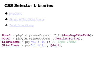CSS Selector Libraries phpQuery Simple HTML DOM Parser Zend_Dom_Query $doc1  = phpQuery::newDocumentFile( $markupFilePath ); $doc2  = phpQuery::newDocument( $markupString ); $listItems  = pq( 'ul > li' );  // uses $doc2 $listItems  = pq( 'ul > li' ,  $doc1 ); 
