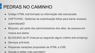 PEDRAS NO CAMINHO
● Código HTML mal formado ou informação não estruturada
● CAPTCHAS - Sistemas de autenticação feitos para barrar acessos
automatizadO
● Bloqueio, por parte dos administradores dos sites, de acessos em
massa aos dados.
● BLOQUEIO de IP (manual ou seguindo algum critério anti-scraping)
● Serviços anti-bots
● Pequenas variações propositais de HTML e CSS
● Google e twitter (não permitem)
 