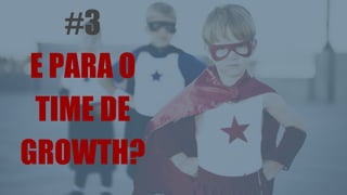 #3
E PARA O
TIME DE
GROWTH?
 