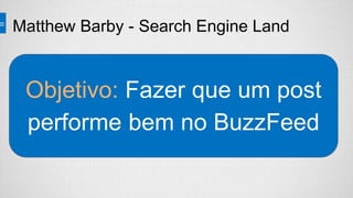 Matthew Barby - Search Engine Land
Objetivo: Fazer que um post
performe bem no BuzzFeed
 