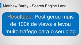 Resultado: Post gerou mais
de 100k de views e levou
muito tráfego para o seu blog
Matthew Barby - Search Engine Land
 