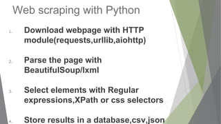 Web scraping with Python
1. Download webpage with HTTP
module(requests,urllib,aiohttp)
2. Parse the page with
BeautifulSoup/lxml
3. Select elements with Regular
expressions,XPath or css selectors
4. Store results in a database,csv,json
 