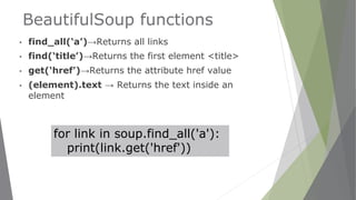 BeautifulSoup functions
▪ find_all(‘a’)→Returns all links
▪ find(‘title’)→Returns the first element <title>
▪ get(‘href’)→Returns the attribute href value
▪ (element).text → Returns the text inside an
element
for link in soup.find_all('a'):
print(link.get('href'))
 