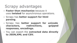 Scrapy advantages
▶ Faster than mechanize because it
uses twisted for asynchronous operations.
▶ Scrapy has better support for html
parsing.
▶ Scrapy has better support for unicode
characters, redirections, gzipped
responses, encodings.
▶ You can export the extracted data directly
to JSON,XML and CSV.
 