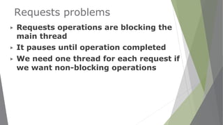 Requests problems
▶ Requests operations are blocking the
main thread
▶ It pauses until operation completed
▶ We need one thread for each request if
we want non-blocking operations
 