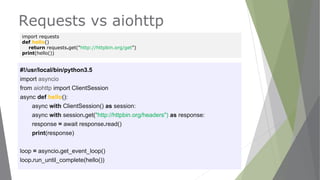 Requests vs aiohttp
#!/usr/local/bin/python3.5
import asyncio
from aiohttp import ClientSession
async def hello():
async with ClientSession() as session:
async with session.get("http://httpbin.org/headers") as response:
response = await response.read()
print(response)
loop = asyncio.get_event_loop()
loop.run_until_complete(hello())
import requests
def hello()
return requests.get("http://httpbin.org/get")
print(hello())
 