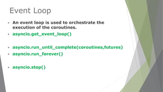 Event Loop
▶ An event loop is used to orchestrate the
execution of the coroutines.
▶ asyncio.get_event_loop()
▶ asyncio.run_until_complete(coroutines,futures)
▶ asyncio.run_forever()
▶ asyncio.stop()
 