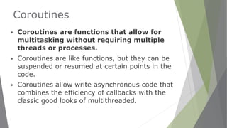 Coroutines
▶ Coroutines are functions that allow for
multitasking without requiring multiple
threads or processes.
▶ Coroutines are like functions, but they can be
suspended or resumed at certain points in the
code.
▶ Coroutines allow write asynchronous code that
combines the efficiency of callbacks with the
classic good looks of multithreaded.
 