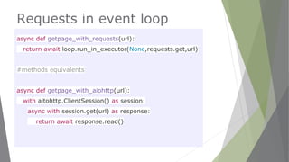 Requests in event loop
async def getpage_with_requests(url):
return await loop.run_in_executor(None,requests.get,url)
#methods equivalents
async def getpage_with_aiohttp(url):
with aitohttp.ClientSession() as session:
async with session.get(url) as response:
return await response.read()
 