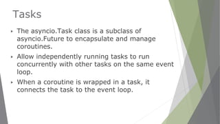 Tasks
▶ The asyncio.Task class is a subclass of
asyncio.Future to encapsulate and manage
coroutines.
▶ Allow independently running tasks to run
concurrently with other tasks on the same event
loop.
▶ When a coroutine is wrapped in a task, it
connects the task to the event loop.
 