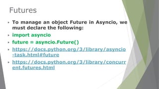 Futures
▶ To manage an object Future in Asyncio, we
must declare the following:
▶ import asyncio
▶ future = asyncio.Future()
▶ https://docs.python.org/3/library/asyncio
-task.html#future
▶ https://docs.python.org/3/library/concurr
ent.futures.html
 