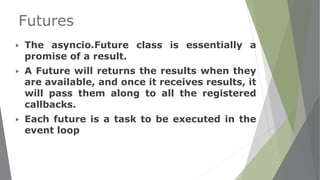 Futures
▶ The asyncio.Future class is essentially a
promise of a result.
▶ A Future will returns the results when they
are available, and once it receives results, it
will pass them along to all the registered
callbacks.
▶ Each future is a task to be executed in the
event loop
 