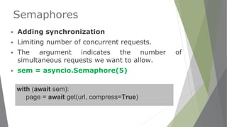 Semaphores
▶ Adding synchronization
▶ Limiting number of concurrent requests.
▶ The argument indicates the number of
simultaneous requests we want to allow.
▶ sem = asyncio.Semaphore(5)
with (await sem):
page = await get(url, compress=True)
 