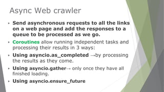Async Web crawler
▶ Send asynchronous requests to all the links
on a web page and add the responses to a
queue to be processed as we go.
▶ Coroutines allow running independent tasks and
processing their results in 3 ways:
▶ Using asyncio.as_completed →by processing
the results as they come.
▶ Using asyncio.gather→ only once they have all
finished loading.
▶ Using asyncio.ensure_future
 