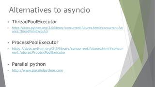 Alternatives to asyncio
▶ ThreadPoolExecutor
▶ https://docs.python.org/3.5/library/concurrent.futures.html#concurrent.fut
ures.ThreadPoolExecutor
▶ ProcessPoolExecutor
▶ https://docs.python.org/3.5/library/concurrent.futures.html#concur
rent.futures.ProcessPoolExecutor
▶ Parallel python
▶ http://www.parallelpython.com
 