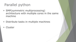 Parallel python
▶ SMP(symmetric multiprocessing)
architecture with multiple cores in the same
machine
▶ Distribute tasks in multiple machines
▶ Cluster
 