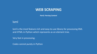 WEB SCRAPING
lxml
lxml is the most feature-rich and easy-to-use library for processing XML
and HTML in Python which represents as an element tree.
Very fast in processing.
Codes cannot purely in Python
Part2: Parsing Content
 