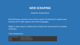 WEB SCRAPING
Beautifulsoup consumes more time to parse the data but it widely used
because of it’s high support with other languages.
RegEx is veery easy to usable and run faster but cannot work in complex
situations.
Time Comparison:
Comparison: Parsing Libraries
 
