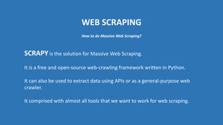 WEB SCRAPING
SCRAPY is the solution for Massive Web Scraping.
It is a free and open-source web-crawling framework written in Python.
It can also be used to extract data using APIs or as a general-purpose web
crawler.
It comprised with almost all tools that we want to work for web scraping.
How to do Massive Web Scraping?
 