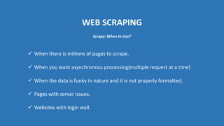 WEB SCRAPING
 When there is millions of pages to scrape.
 When you want asynchronous processing(multiple request at a time)
 When the data is funky in nature and it is not properly formatted.
 Pages with server issues.
 Websites with login wall.
Scrapy: When to Use?
 