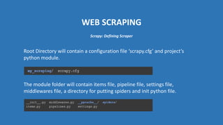 WEB SCRAPING
Root Directory will contain a configuration file ‘scrapy.cfg’ and project’s
python module.
The module folder will contain items file, pipeline file, settings file,
middlewares file, a directory for putting spiders and init python file.
Scrapy: Defining Scraper
 