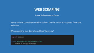 WEB SCRAPING
Items are the containers used to collect the data that is scrapped from the
websites.
We can define our items by editing ‘items.py’.
Scrapy: Defining Items to Extract
 