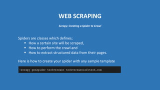 WEB SCRAPING
Spiders are classes which defines;
 How a certain site will be scraped,
 How to perform the crawl and
 How to extract structured data from their pages.
Scrapy: Creating a Spider to Crawl
Here is how to create your spider with any sample template
 