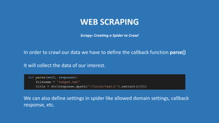 WEB SCRAPING
In order to crawl our data we have to define the callback function parse()
It will collect the data of our interest.
We can also define settings in spider like allowed domain settings, callback
response, etc.
Scrapy: Creating a Spider to Crawl
 