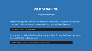 WEB SCRAPING
After defining items and our crawler we can run our scraper by scrapy crawl
command. We can also store scraped data by using Feed Exports.
Scrapy also provides shell scripting using built-in Scrapy Shell. We can trigger
the shell by the following way.
Scrapy: Run the Scraper
 