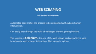 WEB SCRAPING
Automated code makes the process to be completed without any human
intervention.
Can easily pass through the walls of webpages without getting blocked.
The solution is Selenium. It is one of the well known package which is used
to automate web browser interaction. Also supports python.
Can we make it Automated?
 