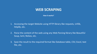 WEB SCRAPING
1. Accessing the target Website using HTTP library like requests, Urllib,
httplib, etc.
2. Parse the content of the web using any Web Parsing library like Beautiful
Soup, lxml, ReGex, etc.
3. Save the result to the required format like Database table, CSV, Excel, text
file, etc.
How it works?
 