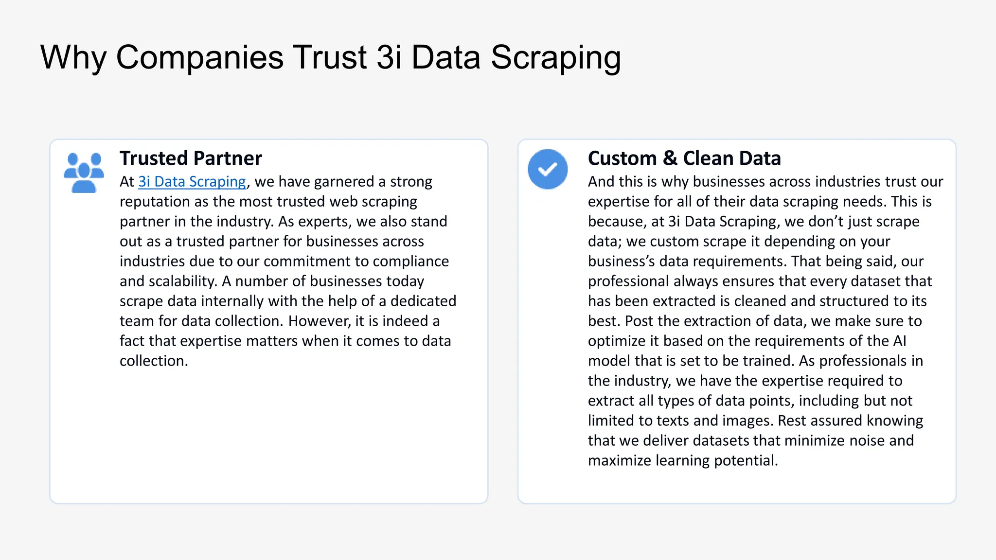 Why Companies Trust 3i Data Scraping
Trusted Partner
At 3i Data Scraping, we have garnered a strong
reputation as the most trusted web scraping
partner in the industry. As experts, we also stand
out as a trusted partner for businesses across
industries due to our commitment to compliance
and scalability. A number of businesses today
scrape data internally with the help of a dedicated
team for data collection. However, it is indeed a
fact that expertise matters when it comes to data
collection.
Custom & Clean Data
And this is why businesses across industries trust our
expertise for all of their data scraping needs. This is
because, at 3i Data Scraping, we don’t just scrape
data; we custom scrape it depending on your
business’s data requirements. That being said, our
professional always ensures that every dataset that
has been extracted is cleaned and structured to its
best. Post the extraction of data, we make sure to
optimize it based on the requirements of the AI
model that is set to be trained. As professionals in
the industry, we have the expertise required to
extract all types of data points, including but not
limited to texts and images. Rest assured knowing
that we deliver datasets that minimize noise and
maximize learning potential.
 