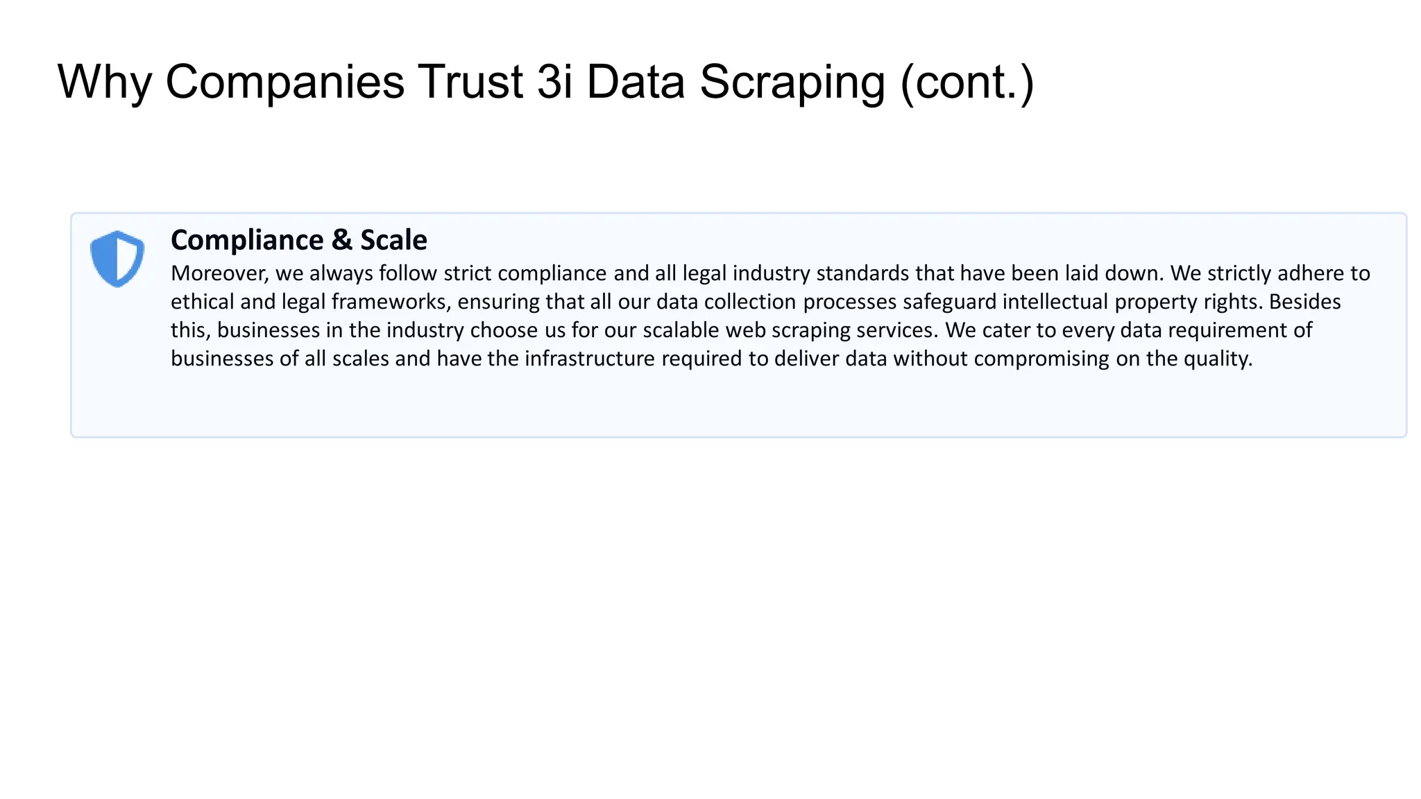 Why Companies Trust 3i Data Scraping (cont.)
Compliance & Scale
Moreover, we always follow strict compliance and all legal industry standards that have been laid down. We strictly adhere to
ethical and legal frameworks, ensuring that all our data collection processes safeguard intellectual property rights. Besides
this, businesses in the industry choose us for our scalable web scraping services. We cater to every data requirement of
businesses of all scales and have the infrastructure required to deliver data without compromising on the quality.
 