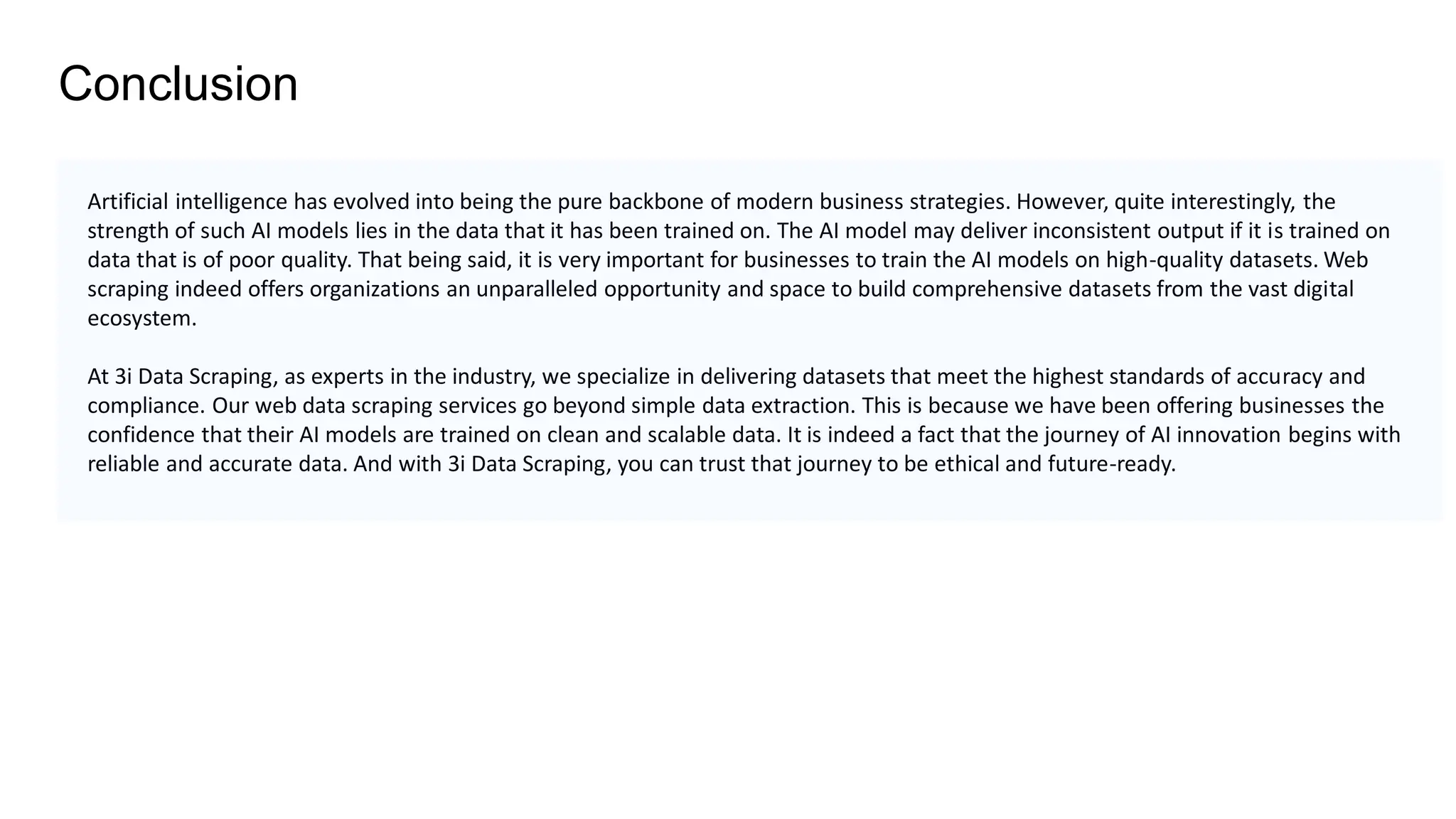 Conclusion
Artificial intelligence has evolved into being the pure backbone of modern business strategies. However, quite interestingly, the
strength of such AI models lies in the data that it has been trained on. The AI model may deliver inconsistent output if it is trained on
data that is of poor quality. That being said, it is very important for businesses to train the AI models on high-quality datasets. Web
scraping indeed offers organizations an unparalleled opportunity and space to build comprehensive datasets from the vast digital
ecosystem.
At 3i Data Scraping, as experts in the industry, we specialize in delivering datasets that meet the highest standards of accuracy and
compliance. Our web data scraping services go beyond simple data extraction. This is because we have been offering businesses the
confidence that their AI models are trained on clean and scalable data. It is indeed a fact that the journey of AI innovation begins with
reliable and accurate data. And with 3i Data Scraping, you can trust that journey to be ethical and future-ready.
 